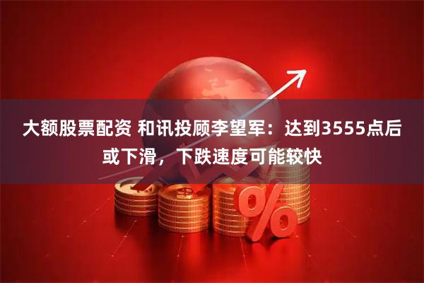 大额股票配资 和讯投顾李望军：达到3555点后或下滑，下跌速度可能较快