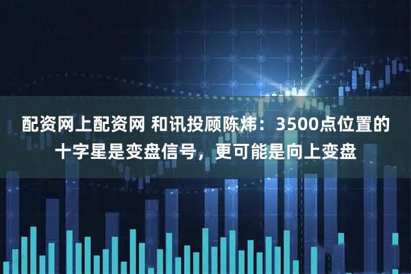 配资网上配资网 和讯投顾陈炜：3500点位置的十字星是变盘信号，更可能是向上变盘