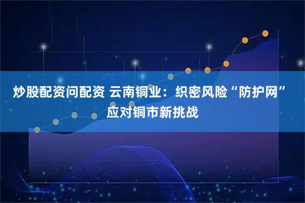 炒股配资问配资 云南铜业：织密风险“防护网” 应对铜市新挑战