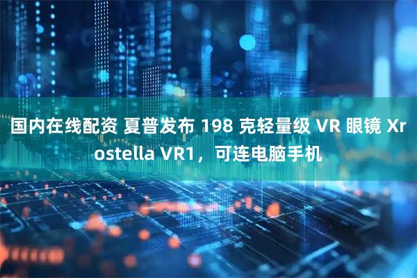 国内在线配资 夏普发布 198 克轻量级 VR 眼镜 Xrostella VR1，可连电脑手机