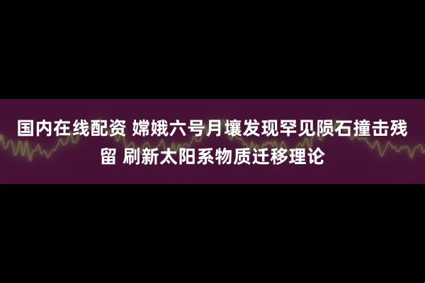 国内在线配资 嫦娥六号月壤发现罕见陨石撞击残留 刷新太阳系物质迁移理论