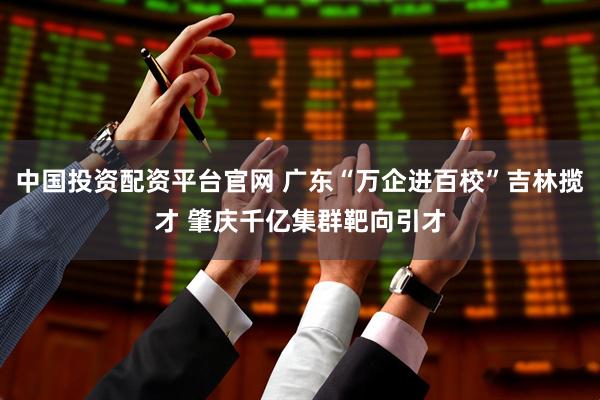 中国投资配资平台官网 广东“万企进百校”吉林揽才 肇庆千亿集群靶向引才