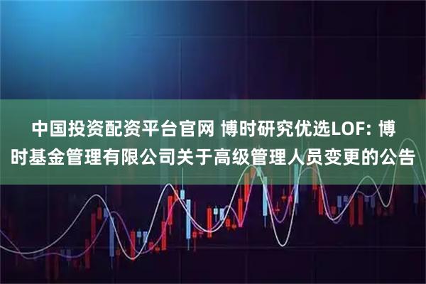 中国投资配资平台官网 博时研究优选LOF: 博时基金管理有限公司关于高级管理人员变更的公告