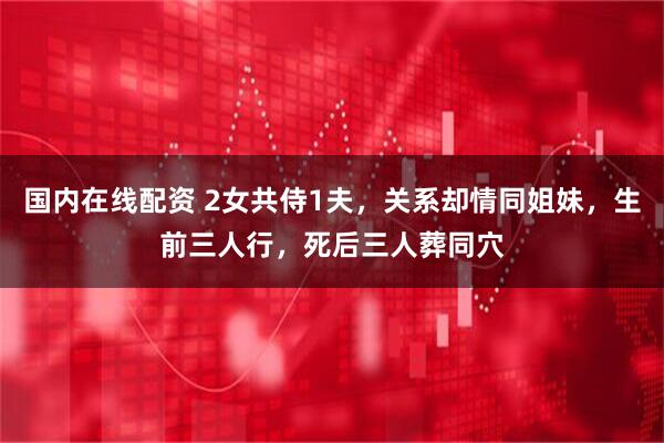 国内在线配资 2女共侍1夫，关系却情同姐妹，生前三人行，死后三人葬同穴