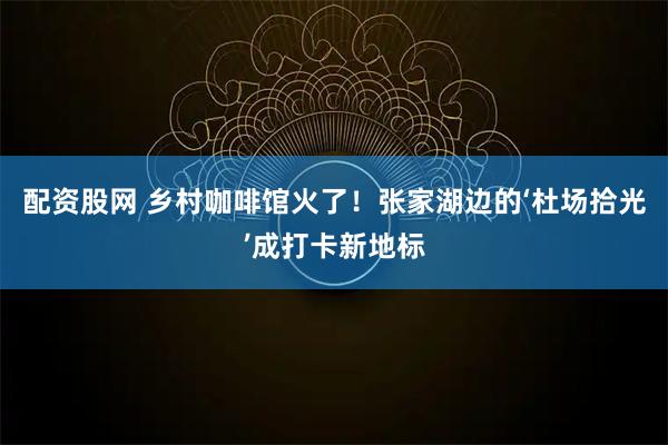 配资股网 乡村咖啡馆火了！张家湖边的‘杜场拾光’成打卡新地标