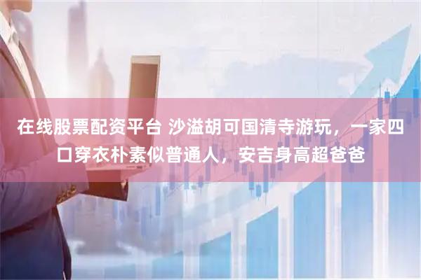 在线股票配资平台 沙溢胡可国清寺游玩,一家四口穿衣朴素似普通人,安吉身高超爸爸