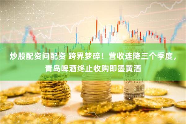 炒股配资问配资 跨界梦碎!营收连降三个季度,青岛啤酒终止收购即墨黄酒