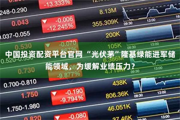 中国投资配资平台官网 “光伏茅”隆基绿能进军储能领域,为缓解业绩压力?