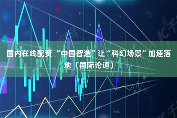 国内在线配资 “中国智造”让“科幻场景”加速落地（国际论道）