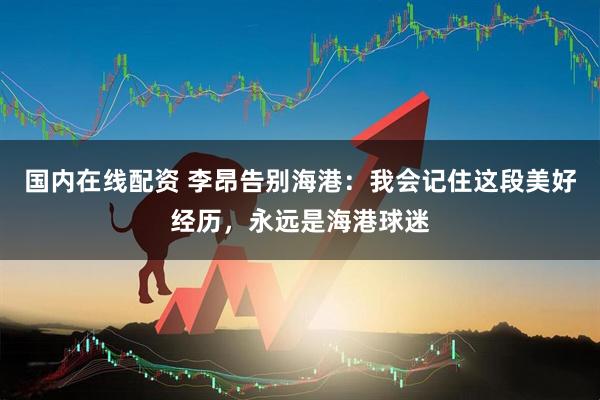 国内在线配资 李昂告别海港：我会记住这段美好经历，永远是海港球迷