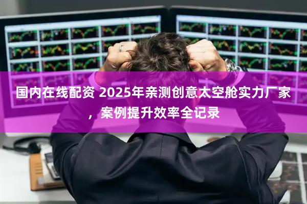 国内在线配资 2025年亲测创意太空舱实力厂家，案例提升效率全记录