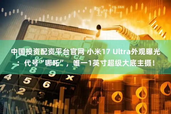 中国投资配资平台官网 小米17 Ultra外观曝光：代号“哪吒”，唯一1英寸超级大底主摄！