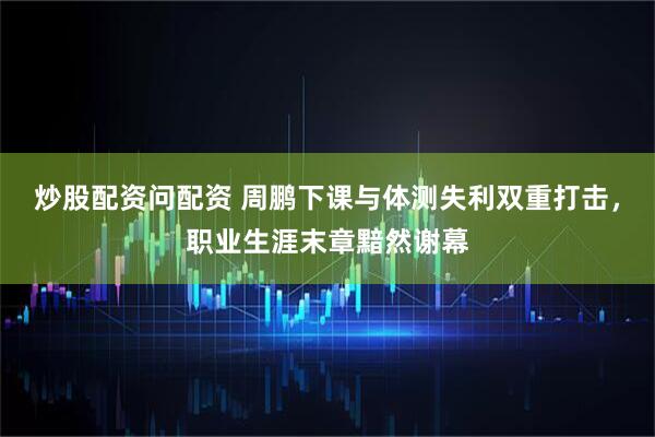 炒股配资问配资 周鹏下课与体测失利双重打击，职业生涯末章黯然谢幕