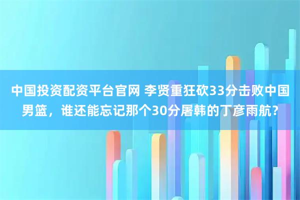 中国投资配资平台官网 李贤重狂砍33分击败中国男篮，谁还能忘记那个30分屠韩的丁彦雨航？