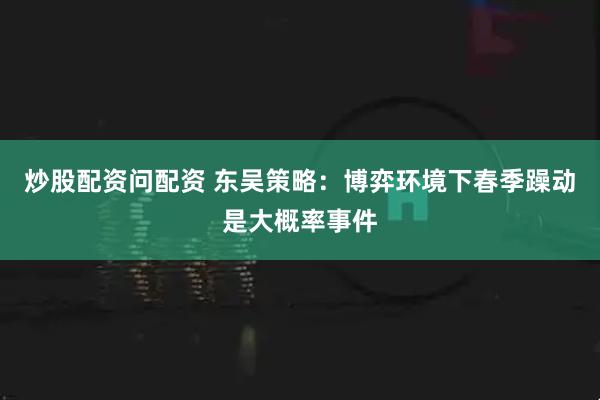 炒股配资问配资 东吴策略：博弈环境下春季躁动是大概率事件