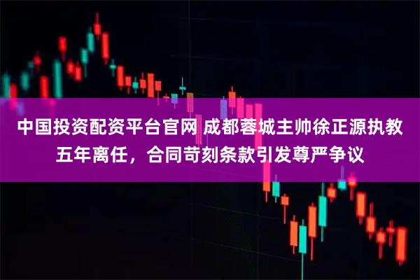 中国投资配资平台官网 成都蓉城主帅徐正源执教五年离任，合同苛刻条款引发尊严争议