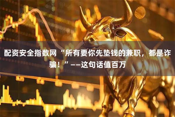 配资安全指数网 “所有要你先垫钱的兼职，都是诈骗！”——这句话值百万