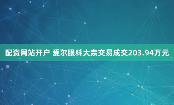 配资网站开户 爱尔眼科大宗交易成交203.94万元