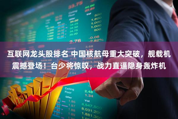 互联网龙头股排名 中国核航母重大突破，舰载机震撼登场！台少将惊叹，战力直逼隐身轰炸机