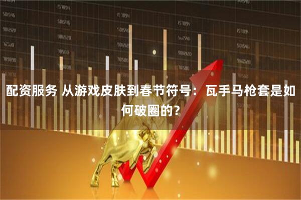 配资服务 从游戏皮肤到春节符号：瓦手马枪套是如何破圈的？