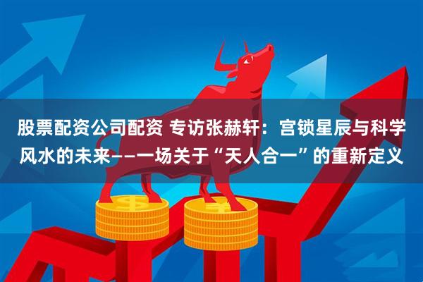 股票配资公司配资 专访张赫轩:宫锁星辰与科学风水的未来——一场关于“天人合一”的重新定义