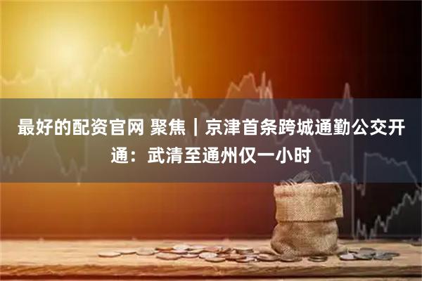 最好的配资官网 聚焦｜京津首条跨城通勤公交开通：武清至通州仅一小时