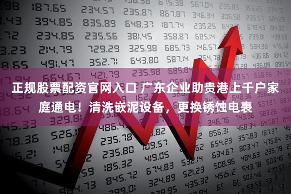 正规股票配资官网入口 广东企业助贵港上千户家庭通电！清洗嵌泥设备，更换锈蚀电表