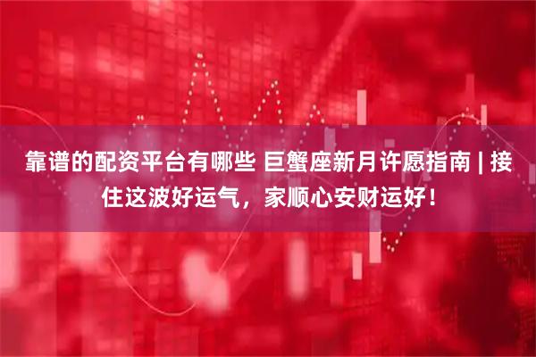 靠谱的配资平台有哪些 巨蟹座新月许愿指南 | 接住这波好运气，家顺心安财运好！