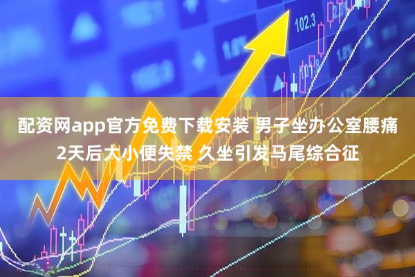 配资网app官方免费下载安装 男子坐办公室腰痛2天后大小便失禁 久坐引发马尾综合征