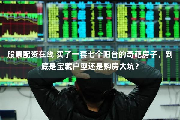 股票配资在线 买了一套七个阳台的奇葩房子，到底是宝藏户型还是购房大坑？
