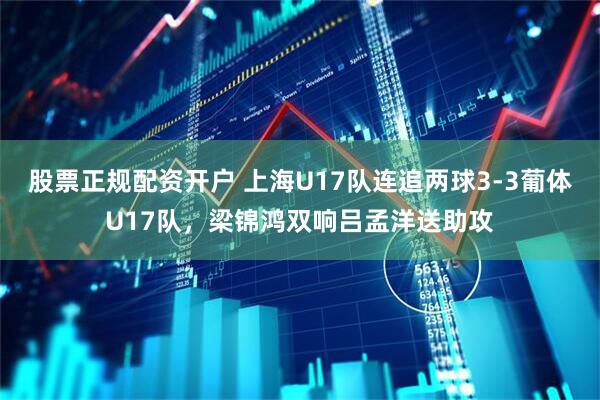 股票正规配资开户 上海U17队连追两球3-3葡体U17队，梁锦鸿双响吕孟洋送助攻