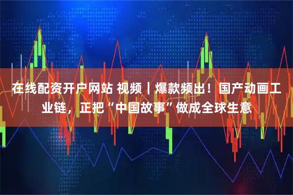 在线配资开户网站 视频｜爆款频出！国产动画工业链，正把“中国故事”做成全球生意