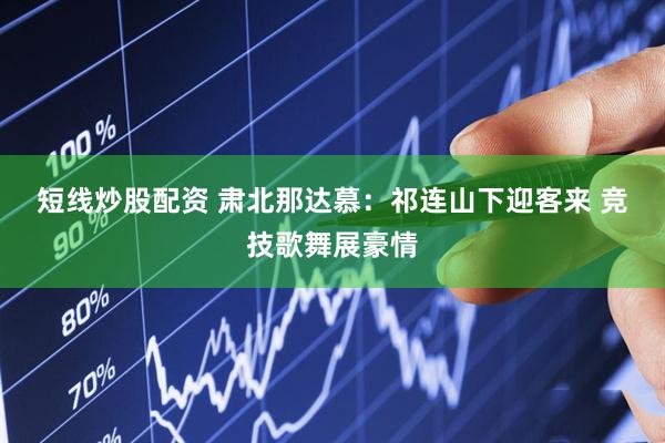 短线炒股配资 肃北那达慕：祁连山下迎客来 竞技歌舞展豪情