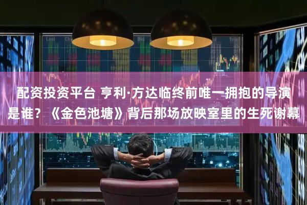 配资投资平台 亨利·方达临终前唯一拥抱的导演是谁？《金色池塘》背后那场放映室里的生死谢幕