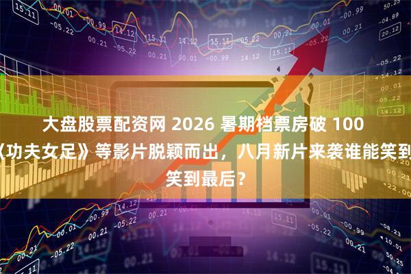 大盘股票配资网 2026 暑期档票房破 100 亿！《功夫女足》等影片脱颖而出，八月新片来袭谁能笑到最后？
