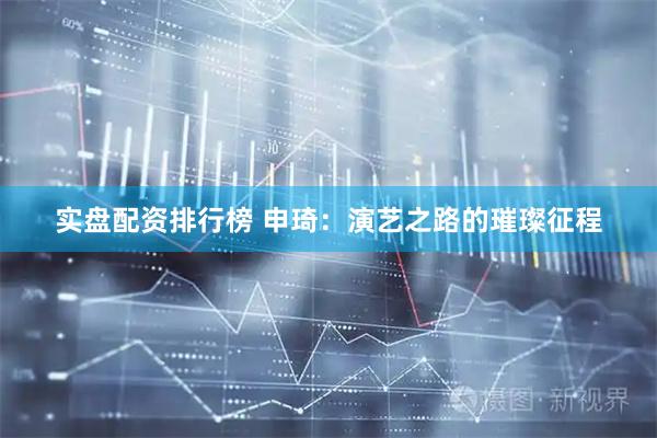 实盘配资排行榜 申琦：演艺之路的璀璨征程