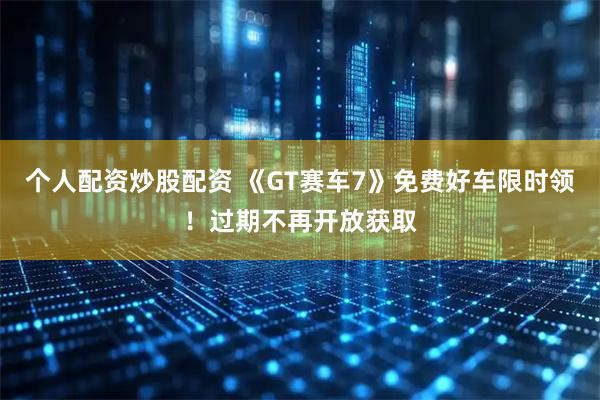 个人配资炒股配资 《GT赛车7》免费好车限时领！过期不再开放获取