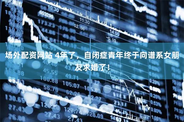 场外配资网站 4年了，自闭症青年终于向谱系女朋友求婚了！