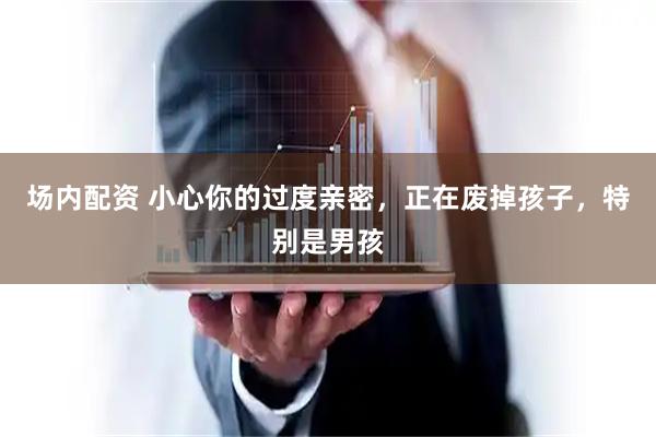 场内配资 小心你的过度亲密，正在废掉孩子，特别是男孩