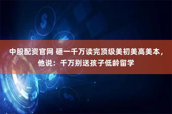 中股配资官网 砸一千万读完顶级美初美高美本，他说：千万别送孩子低龄留学